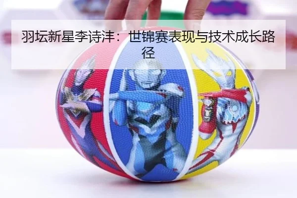 羽坛新星李诗沣：世锦赛表现与技术成长路径
