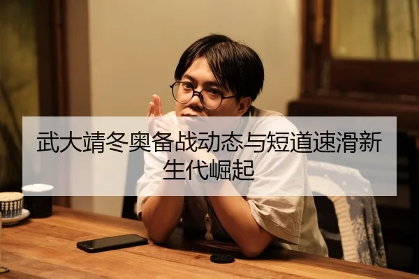 武大靖冬奥备战动态与短道速滑新生代崛起