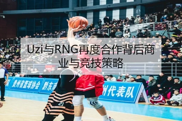 Uzi与RNG再度合作背后商业与竞技策略